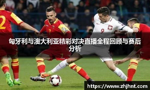 匈牙利与澳大利亚精彩对决直播全程回顾与赛后分析